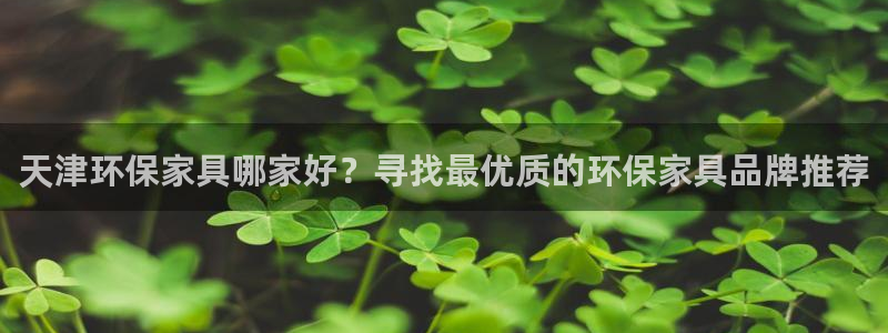 杏耀平台到底能玩吗：天津环保家具哪家好？寻找最优质的环保家具